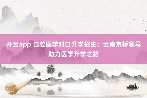 开云app 口腔医学对口升学招生：云南京桥领导助力医学升学之路