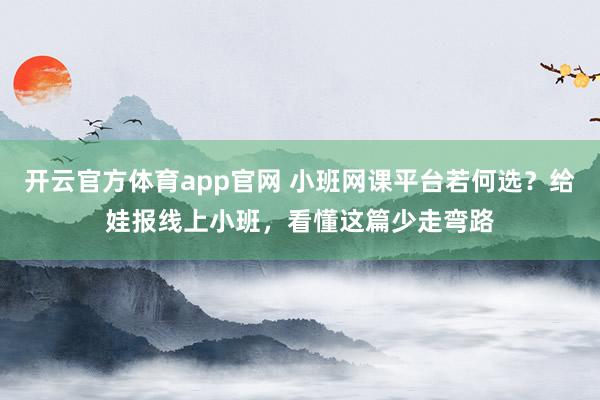 开云官方体育app官网 小班网课平台若何选？给娃报线上小班，看懂这篇少走弯路