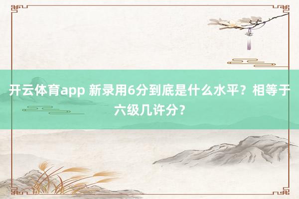 开云体育app 新录用6分到底是什么水平？相等于六级几许分？