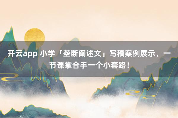 开云app 小学「垄断阐述文」写稿案例展示，一节课掌合手一个小套路！