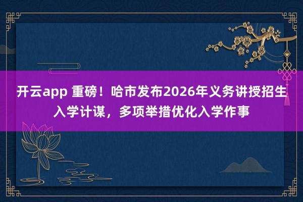 开云app 重磅！哈市发布2026年义务讲授招生入学计谋，多项举措优化入学作事