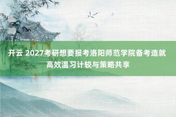 开云 2027考研想要报考洛阳师范学院备考造就 高效温习计较与策略共享