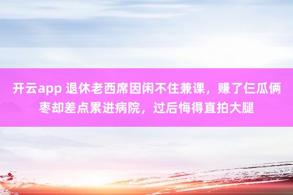 开云app 退休老西席因闲不住兼课，赚了仨瓜俩枣却差点累进病院，过后悔得直拍大腿