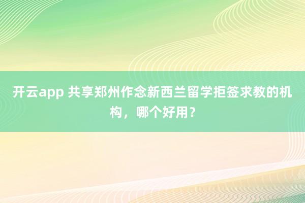 开云app 共享郑州作念新西兰留学拒签求教的机构，哪个好用？