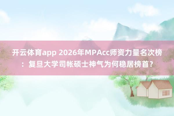 开云体育app 2026年MPAcc师资力量名次榜：复旦大学司帐硕士神气为何稳居榜首？