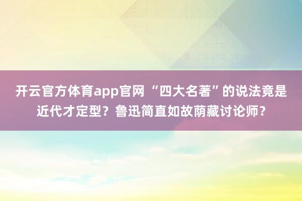 开云官方体育app官网 “四大名著”的说法竟是近代才定型？鲁迅简直如故荫藏讨论师？