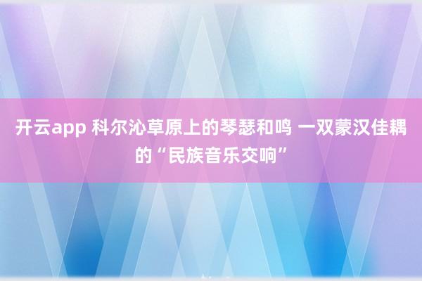 开云app 科尔沁草原上的琴瑟和鸣 一双蒙汉佳耦的“民族音乐交响”