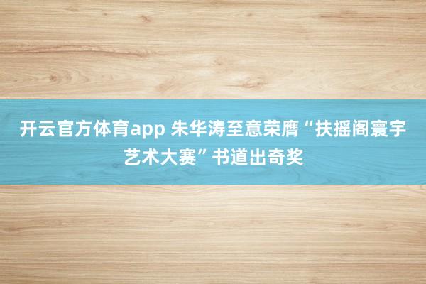 开云官方体育app 朱华涛至意荣膺“扶摇阁寰宇艺术大赛”书道出奇奖