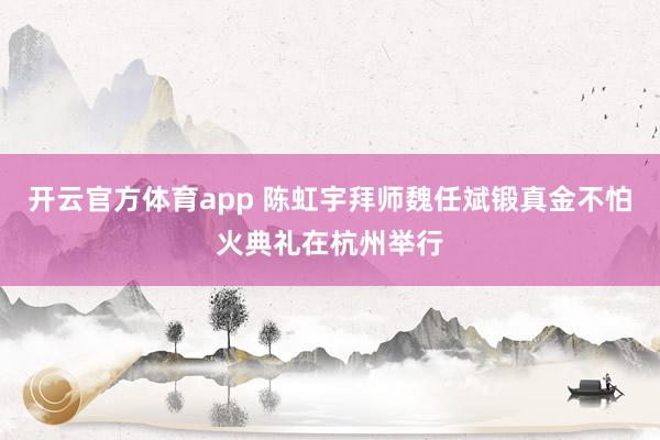 开云官方体育app 陈虹宇拜师魏任斌锻真金不怕火典礼在杭州举行