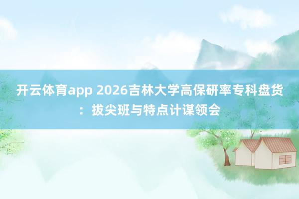 开云体育app 2026吉林大学高保研率专科盘货：拔尖班与特点计谋领会