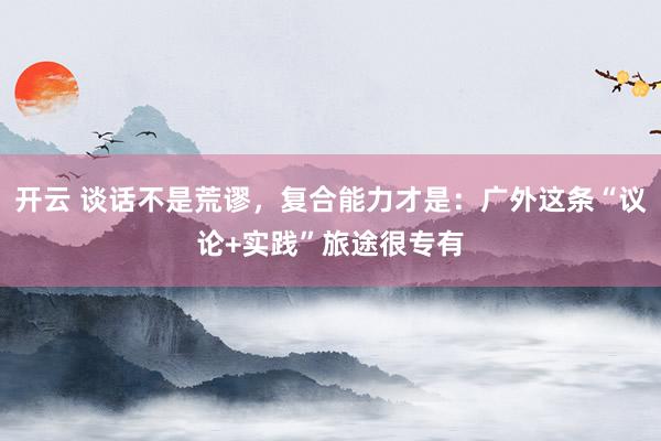 开云 谈话不是荒谬，复合能力才是：广外这条“议论+实践”旅途很专有