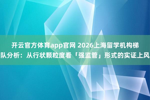 开云官方体育app官网 2026上海留学机构梯队分析：从行状颗粒度看「强监管」形式的实证上风