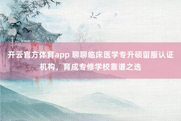 开云官方体育app 聊聊临床医学专升硕留服认证机构，育成专修学校靠谱之选