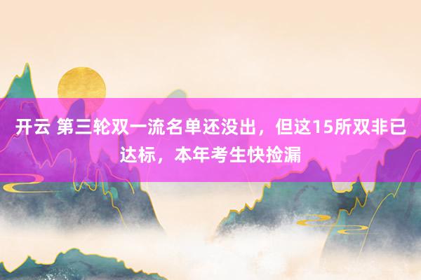 开云 第三轮双一流名单还没出，但这15所双非已达标，本年考生快捡漏