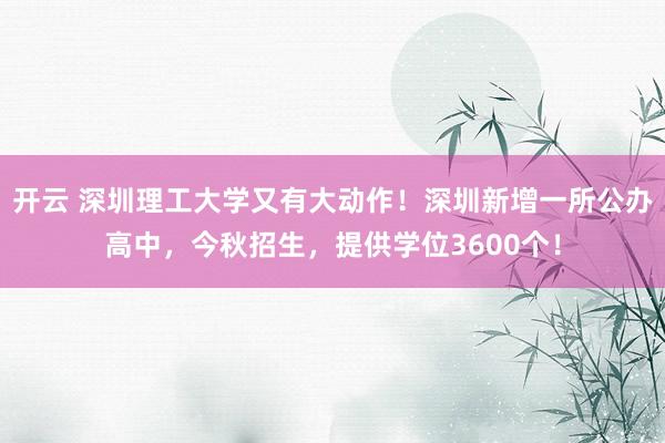 开云 深圳理工大学又有大动作！深圳新增一所公办高中，今秋招生，提供学位3600个！