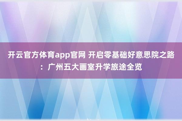 开云官方体育app官网 开启零基础好意思院之路：广州五大画室升学旅途全览