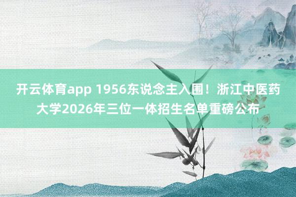 开云体育app 1956东说念主入围！浙江中医药大学2026年三位一体招生名单重磅公布