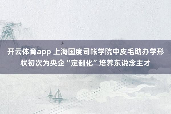 开云体育app 上海国度司帐学院中皮毛助办学形状初次为央企“定制化”培养东说念主才