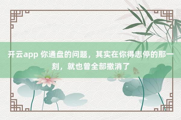 开云app 你通盘的问题，其实在你得志停的那一刻，就也曾全部撤消了