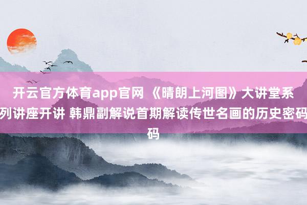 开云官方体育app官网 《晴朗上河图》大讲堂系列讲座开讲 韩鼎副解说首期解读传世名画的历史密码