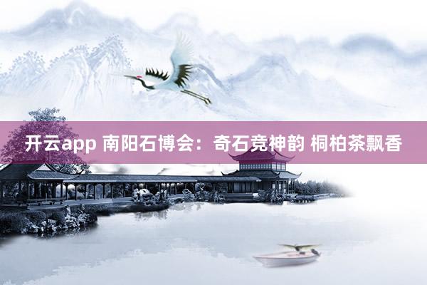 开云app 南阳石博会：奇石竞神韵 桐柏茶飘香