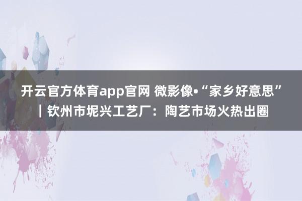 开云官方体育app官网 微影像•“家乡好意思”｜钦州市坭兴工艺厂：陶艺市场火热出圈
