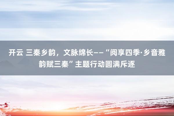 开云 三秦乡韵，文脉绵长——“阅享四季·乡音雅韵赋三秦”主题行动圆满斥逐