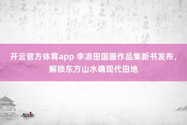 开云官方体育app 李凉田国画作品集新书发布，解锁东方山水确现代田地