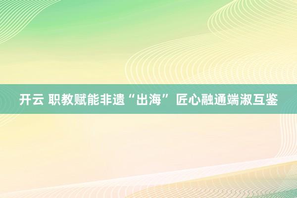 开云 职教赋能非遗“出海” 匠心融通端淑互鉴