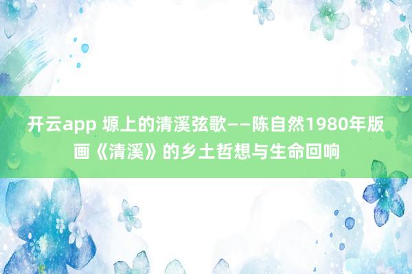 开云app 塬上的清溪弦歌——陈自然1980年版画《清溪》的乡土哲想与生命回响
