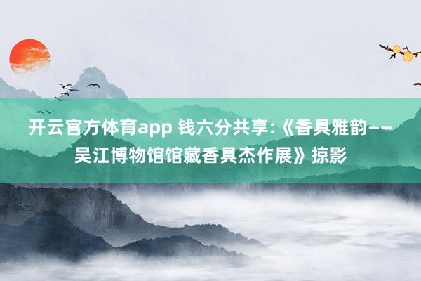 开云官方体育app 钱六分共享:《香具雅韵——吴江博物馆馆藏香具杰作展》掠影