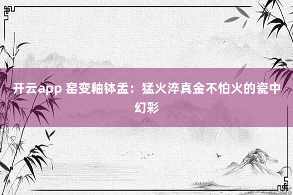 开云app 窑变釉钵盂：猛火淬真金不怕火的瓷中幻彩