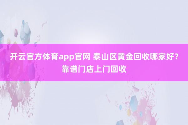 开云官方体育app官网 泰山区黄金回收哪家好？靠谱门店上门回收