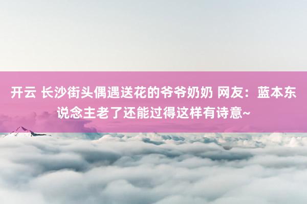 开云 长沙街头偶遇送花的爷爷奶奶 网友：蓝本东说念主老了还能过得这样有诗意~