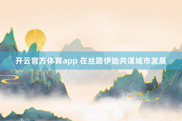 开云官方体育app 在丝路伊始共谋城市发展