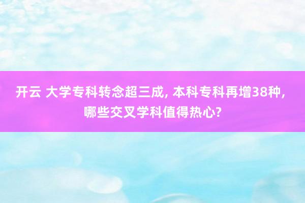 开云 大学专科转念超三成， 本科专科再增38种， 哪些交叉学科值得热心?