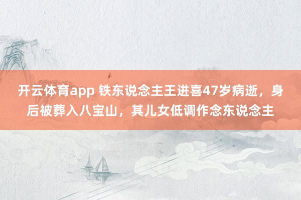 开云体育app 铁东说念主王进喜47岁病逝，身后被葬入八宝山，其儿女低调作念东说念主