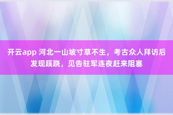 开云app 河北一山坡寸草不生，考古众人拜访后发现蹊跷，见告驻军连夜赶来阻塞