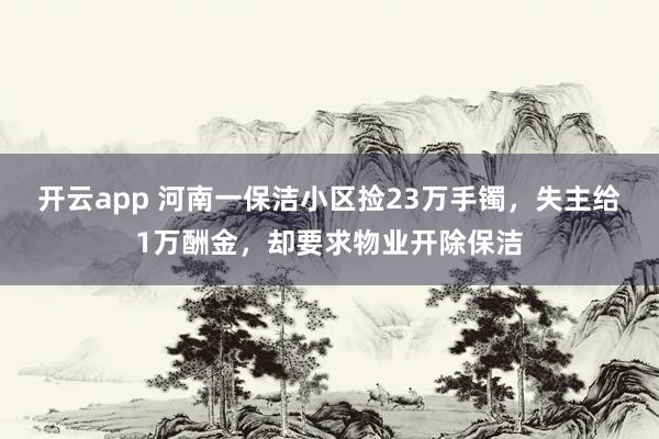 开云app 河南一保洁小区捡23万手镯，失主给1万酬金，却要求物业开除保洁