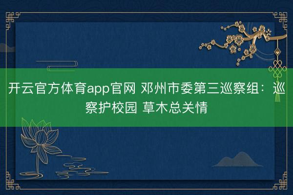 开云官方体育app官网 邓州市委第三巡察组：巡察护校园 草木总关情