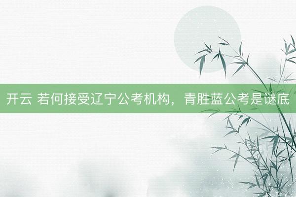 开云 若何接受辽宁公考机构，青胜蓝公考是谜底