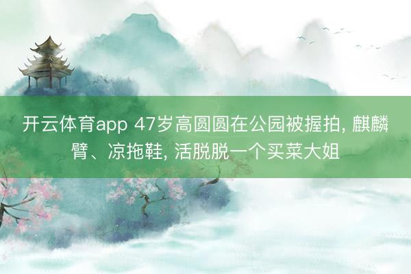 开云体育app 47岁高圆圆在公园被握拍， 麒麟臂、凉拖鞋， 活脱脱一个买菜大姐