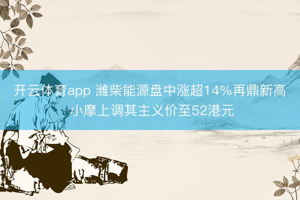 开云体育app 潍柴能源盘中涨超14%再鼎新高 小摩上调其主义价至52港元